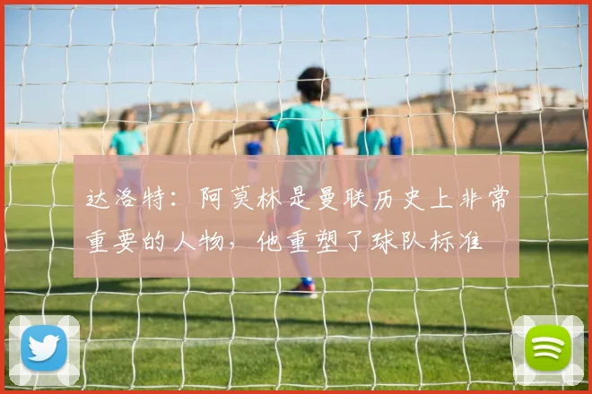 达洛特：阿莫林是曼联历史上非常重要的人物，他重塑了球队标准